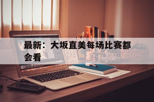 最新：大坂直美每场比赛都会看的简单介绍|完美真人游戏官网